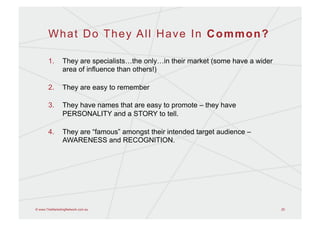 What Do They All Have In Common?

       1.       They are specialists…the only…in their market (some have a wider
                area of influence than others!)

       2.       They are easy to remember

       3.       They have names that are easy to promote – they have
                PERSONALITY and a STORY to tell.

       4.       They are “famous” amongst their intended target audience –
                AWARENESS and RECOGNITION.




© www.TheMarketingNetwork.com.au                                                   25
 