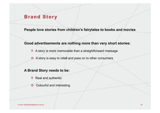 Brand Story

       People love stories from children’s fairytales to books and movies


       Good advertisements are nothing more than very short stories:

                !   A story is more memorable than a straightforward message

                !   A story is easy to retell and pass on to other consumers


       A Brand Story needs to be:

                !   Real and authentic

                !   Colourful and interesting




© www.TheMarketingNetwork.com.au                                               26
 