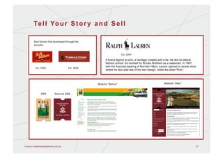 Te l l Yo u r S t o r y a n d S e l l

        Real	
  Stories	
  that	
  developed	
  through	
  the	
  
        decades.	
  


                                                                                                Est.	
  1967	
  
                                                                              A brand legend is born, a heritage created with a tie. He did not attend
                                                                              fashion school, but worked for Brooks Brothers as a salesman. In 1967,
                                                                              with the financial backing of Norman Hilton, Lauren opened a necktie store
          Est.	
  1932	
                           Est.	
  1924	
  
                                                                              where he also sold ties of his own design, under the label "Polo".




                                                                      Website	
  “Before”	
                                  Website	
  “AEer”	
  


                 2003	
           Rebrand	
  2006	
  




© www.TheMarketingNetwork.com.au                                                                                                                           27
 
