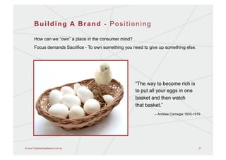 Building A Brand - Positioning

       How can we “own” a place in the consumer mind?
       Focus demands Sacrifice - To own something you need to give up something else.




                                                        “The way to become rich is
                                                        to put all your eggs in one
                                                        basket and then watch
                                                        that basket.”
                                                                 – Andrew Carnegie 1835-1919




© www.TheMarketingNetwork.com.au                                                           31
 
