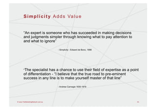 S i m p l i c i t y A d d s Va l u e


       “An expert is someone who has succeeded in making decisions
       and judgments simpler through knowing what to pay attention to
       and what to ignore”

                                   - Simplicity - Edward de Bono, 1998




       “The  specialist has a chance to use their field of expertise as a point
       of differentiation - “I believe that the true road to pre-eminent
       success in any line is to make yourself master of that line”

                                   - Andrew Carnegie 1835-1919




© www.TheMarketingNetwork.com.au                                              33
 