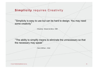 Simplicity requires Creativity


        Simplicity is easy to use but can be hard to design. You may need
       some creativity

                                   - Simplicity - Edward de Bono, 1998




        The ability to simplify means to eliminate the unnecessary so that
       the necessary may speak

                                   - Hans Hoffman – Artist




© www.TheMarketingNetwork.com.au                                             34
 
