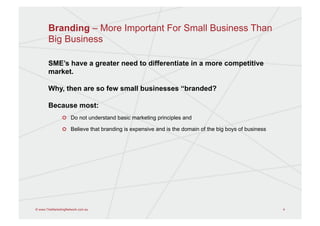 Branding – More Important For Small Business Than
       Big Business

       SME’s have a greater need to differentiate in a more competitive
       market.

       Why, then are so few small businesses “branded?

       Because most:
                !   Do not understand basic marketing principles and

                !   Believe that branding is expensive and is the domain of the big boys of business




© www.TheMarketingNetwork.com.au                                                                       4
 