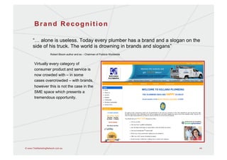 Brand Recognition

      “… alone is useless. Today every plumber has a brand and a slogan on the
      side of his truck. The world is drowning in brands and slogans”
                     Robert Bloom author and ex – Chairman of Publicis Worldwide


       Virtually every category of
       consumer product and service is
       now crowded with – in some
       cases overcrowded – with brands,
       however this is not the case in the
       SME space which presents a
       tremendous opportunity.




© www.TheMarketingNetwork.com.au                                                   44
 