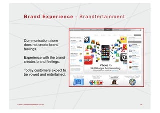 Brand Experience - Brandtertainment




       Communication alone
       does not create brand
       feelings.

       Experience with the brand
       creates brand feelings.

       Today customers expect to
       be vowed and entertained.




© www.TheMarketingNetwork.com.au             45
 