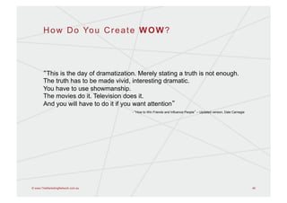 H o w D o Yo u C r e a t e W O W ?




        This is the day of dramatization. Merely stating a truth is not enough.
       The truth has to be made vivid, interesting dramatic.
       You have to use showmanship.
       The movies do it. Television does it.
       And you will have to do it if you want attention
                                       - How to Win Friends and Influence People – Updated version, Dale Carnegie




© www.TheMarketingNetwork.com.au                                                                                    46
 