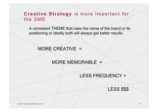 Creative Strategy is more Important for
       the SME
              A consistent THEME that uses the name of the brand or its
              positioning or ideally both will always get better results.



                         MORE CREATIVE =

                                   MORE MEMORABLE =

                                           LESS FREQUENCY =

                                                           LESS $$$

© www.TheMarketingNetwork.com.au                                            47
 