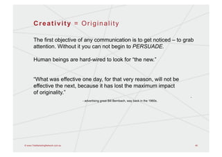 Creativity = Originality

       The first objective of any communication is to get noticed – to grab
       attention. Without it you can not begin to PERSUADE.

       Human beings are hard-wired to look for “the new.”


       “What was effective one day, for that very reason, will not be
       effective the next, because it has lost the maximum impact
       of originality.”
                                                                                               -
                                   - advertising great Bill Bernbach, way back in the 1960s.




© www.TheMarketingNetwork.com.au                                                                   48
 