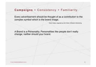 Campaigns = Consistency + Familiarity

       Every advertisement should be thought of as a contribution to the
       complex symbol which is the brand image.
                                         - David Ogilvy, regarded as the Father of Modern Advertising




       A Brand is a Personality. Personalities like people don’t really
       change, neither should your brand.




© www.TheMarketingNetwork.com.au                                                                        49
 