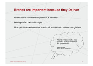 Brands are important because they Deliver

       An emotional connection to products & services!

       Feelings affect rational thought.

       Most purchase decisions are emotional, justified with rational thought later.




                                                       "Brand will become the most
                                                       powerful strategic tool since
                                                       the spreadsheet.

                                                       Marty Neumeier,
                                                       Author of "The Brand Gap"
                                                       	
  



© www.TheMarketingNetwork.com.au                                                       5
 