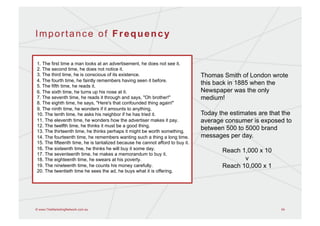 Importance of Frequency


1. The first time a man looks at an advertisement, he does not see it.
2. The second time, he does not notice it.
3. The third time, he is conscious of its existence.                           Thomas Smith of London wrote
4. The fourth time, he faintly remembers having seen it before.
5. The fifth time, he reads it.
                                                                               this back in 1885 when the
6. The sixth time, he turns up his nose at it.                                 Newspaper was the only
7. The seventh time, he reads it through and says, "Oh brother!"               medium!
8. The eighth time, he says, "Here's that confounded thing again!"
9. The ninth time, he wonders if it amounts to anything.
10. The tenth time, he asks his neighbor if he has tried it.                   Today the estimates are that the
11. The eleventh time, he wonders how the advertiser makes it pay.             average consumer is exposed to
12. The twelfth time, he thinks it must be a good thing.
13. The thirteenth time, he thinks perhaps it might be worth something.
                                                                               between 500 to 5000 brand
14. The fourteenth time, he remembers wanting such a thing a long time.        messages per day.
15. The fifteenth time, he is tantalized because he cannot afford to buy it.
16. The sixteenth time, he thinks he will buy it some day.                            Reach 1,000 x 10
17. The seventeenth time, he makes a memorandum to buy it.
18. The eighteenth time, he swears at his poverty.                                           v
19. The nineteenth time, he counts his money carefully.                               Reach 10,000 x 1
20. The twentieth time he sees the ad, he buys what it is offering.




© www.TheMarketingNetwork.com.au                                                                           54
 