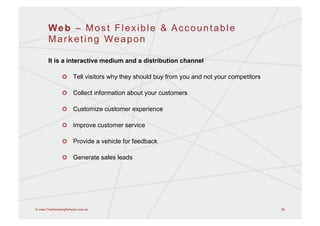 Web – Most Flexible & Accountable
       Marketing Weapon

       It is a interactive medium and a distribution channel

                !   Tell visitors why they should buy from you and not your competitors

                !   Collect information about your customers

                !   Customize customer experience

                !   Improve customer service

                !   Provide a vehicle for feedback

                !   Generate sales leads




© www.TheMarketingNetwork.com.au                                                          56
 