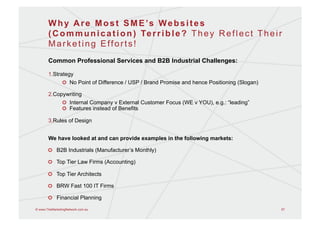 W h y A r e M o s t S M E ’s W e b s i t e s
       ( C o m m u n i c a t i o n ) Te r r i b l e ? T h e y R e f l e c t T h e i r
       Marketing Efforts!
       Common Professional Services and B2B Industrial Challenges:

       1. Strategy
                !   No Point of Difference / USP / Brand Promise and hence Positioning (Slogan)

       2. Copywriting
                !   Internal Company v External Customer Focus (WE v YOU), e.g.: “leading”
                !   Features instead of Benefits

       3. Rules of Design


       We have looked at and can provide examples in the following markets:

       !   B2B Industrials (Manufacturer’s Monthly)

       !   Top Tier Law Firms (Accounting)

       !   Top Tier Architects

       !   BRW Fast 100 IT Firms

       !   Financial Planning

© www.TheMarketingNetwork.com.au                                                                  57
 