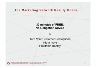 The Marketing Network Reality Check




                                                       30 minutes of FREE,
                                                       No Obligation Advice
                                                                                    to
                                          Turn Your Customer Perceptions
                                                    into a more
                                                 Profitable Reality




a Studio 22/2-6 New Street, Richmond Vic 3121 t +61 3 9428 9193 f +61 3 9428 1823
                                                                                         58
e connect@TheMarketingNetwork.com.au w TheMarketingNetwork.com.au v1
 
