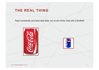 THE REAL THING

       Pepsi consistently wins blind taste tests, but no-one drinks Coke with a blindfold!




© www.TheMarketingNetwork.com.au                                                             7
 