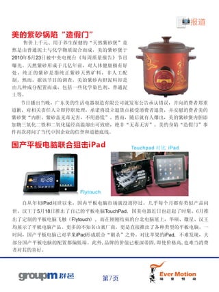 报道
美的紫砂锅陷“造假门”
  售价上千元、用于养生保健的“天然紫砂煲”竟
然是由普通泥土与化学物质混合而成，美的紫砂煲于
2010年5月23日被中央电视台《每周质量报告》节目
曝光。天然紫砂形成于几亿年前，对人体健康极有好
处，纯正的紫砂是指纯正紫砂天然矿料，非人工配
制。然而，据该节目的调查，美的紫砂内胆泥料却是
由几种成分配置而成，包括一些化学染色剂、普通泥
土等。
  节目播出当晚，广东美的生活电器制造有限公司就发布公告承认错误，并向消费者郑重
道歉，对相关责任人立即停职处理，承诺将设立退货点接受消费者退货，并安慰消费者美的
紫砂煲“内胆、紫砂盖无毒无害，不用恐慌”。然而，随后就有人爆出，美的紫砂煲内胆添
加物三氧化二铁和二氧化锰经高温溶出可致癌，绝非“无毒无害”。美的身陷“造假门”事
件再次拷问了当代中国企业的信誉和道德底线。

国产平板电脑联合狙击iPad                  Touchpad 对比 iPad




               Flytouch

  自从年初iPad问世以来，国内平板电脑市场就没消停过，几乎每个月都有类似产品问
世。汉王于5月18日推出了自己的平板电脑TouchPad，国美电器近日也赶起了时髦，6月推
出了定制的平板电脑飞触（Flytouch），而在刚刚结束的台北电脑展上，华硕、微星、汉王
均展示了平板电脑产品。更多的不知名山寨厂商，更是直接推出了各种类型的平板电脑。一
时间，国产平板电脑已对苹果iPad形成联合“剿杀”之势。对比苹果的iPad，不难发现，大
部分国产平板电脑的配置都偏低端。此外,品牌的价值已根深蒂固,即使价格高,也难当消费
者对其的喜好。




                          第7页
 