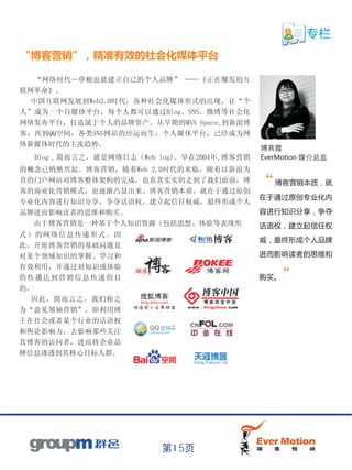 专栏
“博客营销”，精准有效的社会化媒体平台

     “网络时代—草根也能建立自己的个人品牌” ——《正在爆发的互
联网革命》。
  中国互联网发展到Web2.0时代，各种社会化媒体形式的出现，让“个
人”成为一个自媒体平台，每个人都可以通过Blog、SNS、微博等社会化
网络发布平台，打造属于个人的品牌资产。从早期的MSN Space,到新浪博
客，再到QQ空间，各类SNS网站的应运而生，个人媒体平台，已经成为网
络新媒体时代的主流趋势。
                                              傅燕霞
     Blog，简而言之，就是网络日志（Web log)。早在2004年,博客营销   EverMotion 媒介总监
的概念已悄然兴起。博客营销，随着Web 2.0时代的来临，随着以新浪为
首的门户网站对博客整体架构的完成，也真真实实的走到了我们面前，博              “博客营销本质，就
客的商业化营销模式，也逐渐凸显出来。博客营销本质，就在于通过原创
                                              在于通过原创专业化内
专业化内容进行知识分享，争夺话语权，建立起信任权威，最终形成个人
品牌进而影响读者的思维和购买。                               容进行知识分享，争夺
     由于博客营销是一种基于个人知识资源（包括思想、体验等表现形            话语权，建立起信任权
式）的网络信息传递形式。因
                                              威，最终形成个人品牌
此，开展博客营销的基础问题是
对某个领域知识的掌握、学习和                                进而影响读者的思维和
有效利用，并通过对知识或体验
的传播达到营销信息传递的目                                 购买。   ”
的。
  因此，简而言之，我们称之
为“意见领袖营销”，即利用博
主在社会或者某个行业的话语权
和舆论影响力，去影响那些关注
其博客的访问者，进而将企业品
牌信息渗透到其核心目标人群。




                           第15页
 