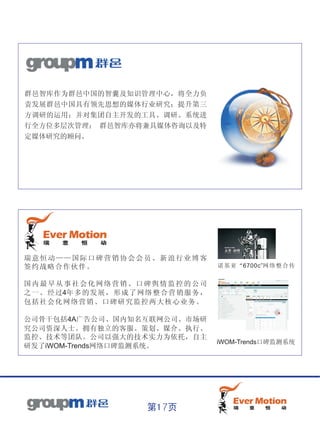 群邑智库作为群邑中国的智囊及知识管理中心，将全力负
责发展群邑中国具有领先思想的媒体行业研究；提升第三
方调研的运用；并对集团自主开发的工具、调研、系统进
行全方位多层次管理； 群邑智库亦将兼具媒体咨询以及特
定媒体研究的顾问。




瑞意恒动——国际口碑营销协会会员、新浪行业博客
签约战略合作伙伴。                                       诺 基亚“6700c”网 络 整合传


国内最早从事社会化网络营销、口碑舆情监控的公司
之 一 。 经 过4年 多 的 发 展 ， 形 成 了 网 络 整 合 营 销 服 务 ，
包括社会化网络营销、口碑研究监控两大核心业务。

公司骨干包括4A广告公司、国内知名互联网公司、市场研
究公司资深人士。拥有独立的客服、策划、媒介、执行、
监控、技术等团队。公司以强大的技术实力为依托，自主
                                                iWOM-Trends口碑监测系统
研发了iWOM-Trends网络口碑监测系统。




                              第17页
 