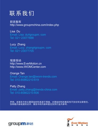 联系我们
群邑智库
http://www.groupmchina.com/index.php

Lisa Du
Email: Lisa.du@groupm.com
Tel: 021-23077888

Lucy Zhang
Email: Lucy.zhang@groupm.com
Tel: 021-23077705


瑞意恒动
http://www.EverMotion.cn
http://www.iWOMCenter.com

Orange Tan
Email: Orange.tan@iwom-trends.com
Tel: 010-85862210-619

Patty Zhang
Email: patty.zhang@trends-china.com
Tel: 010-85862210-606


声明：本报告中的主要原始材料来源于网络，对原始材料的真实性不负任何法律责任，
仅转载内容或提供点评。报告中的内容和意见仅供行业内参考。
 