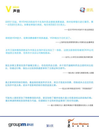 oice
V   声音                                     资讯


自8月1日起，带VISA标识的双币卡在海外若走银联清算通道，将对收单银行进行重罚，第
一次罚款5万美元。如果收单银行再犯，每月将罚款2.5万美元。

                              ——近日VISA针对双币卡发出的规定



明明是VISA的卡，结果消费者都不用其通道，VISA相当于白忙活了。
                          ——上海邦丝投资管理有限公司策划总监董峥说



去年王致和维权的胜诉为中国企业海外诉讼闯出了一条路， 这使法庭很容易看到OKAI公司
明显的主观恶意，也有利于洽洽公司维权胜诉。
                             ——业内人士评价洽洽商标海外维权案



强生涉案主要是在医疗器械注册上，也包括药品注册，由于医疗器械和药品注册时间比较
长，但通过行贿，强生以比较快的速度拿到了注册证和注册号。

                             ——一强生卷入张敬礼贿案知情人透露




真正影响到奶粉价格的，最直接的就是供求关系，其次才是成本因素，奶粉成本占总定价的
比例并不是太高。成本不是影响奶粉价格的直接元素。
                           ——乳业分析师陈连芳评价“洋奶粉涨价”




可能有人提前获知了停牌事项的内容，甚至知晓了最终收购方嘉士伯香港给出的收购价格。
重庆啤酒停牌前的涨停甚为可疑，但遗憾在于没有听到监管部门有任何动静。

                     ——嘉士伯贱价注入重庆啤酒后不愿透露姓名的人士透露




                    第3页
 
