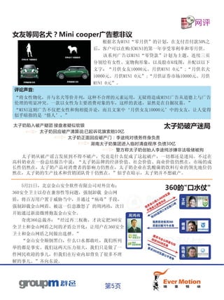 网评
女友等同名犬？Mini cooper广告惹非议
                         根据名为MINI“零月供”的计划，在支付首付款50%之
                     后，客户可以在购买MINI的第一年享受零利率和零月供。
                         该系列广告以MINI“零贷款”计划为主题，连续三页
                     分别绘有女性、宠物狗形象，以及股市K线图，并配以以下
                     文字：“月供女友10000元、月供MINI 0元”;“月供名犬
                     10000元、月供MINI 0元”;“月供证券市场10000元、月供
                     MINI 0元”。
评论声音:
“将女性物化，并与名犬等价并列，这种不合理的元素运用，无疑将造成MINI广告从道德上与广告
伦理的明显冲突。一款以女性为主要消费对象的车，这样的表述，显然是在自掘坟墓。”
“MINI这则广告不仅把女性和狗相提并论，而且文案中‘月供女友10000元’中的女友，让人觉得
似乎暗指的是‘情人’。”

太子奶陷入破产疑团 接盘者疑似软银                  太子奶破产迷局
      太子奶回应破产清算说:已起诉花旗索赔10亿
             太子奶正面回应破产门：李途纯对债务终身负责
                  湖南太子奶集团进入临时清盘程序 负债30亿
                        警方称太子奶创始人李途纯涉嫌非法吸储被拘
  太子奶从破产谣言发展到不得不破产，究竟是什么促成了这起破产，一切都还是迷局。不过在
高科奶业在一份总结报告中说：“太子奶品牌的经济价值、社会价值、商业价值仍然在，市场的成
长性仍然在，太子奶产品对消费者的影响力仍然在，太子奶企业在乳酸菌奶饮料行业的领先地位仍
然在，太子奶的生产技术和营销团队骨干仍然在。”似乎在暗示，太子奶并不想破产。

   5月21日，北京金山安全软件有限公司对外宣布：
                                         360的"口水仗"
360安全卫士以存在兼容性等问题，强制卸载 金山网
盾，将百万用户置于威胁当中，并通过“病毒”手段，
强制卸载金山网盾。被这一信息激怒了 的周鸿祎，次日
开始通过新浪微博炮轰金山安全。
    奇虎360总裁齐：“经过再三权衡，才决定把360安
全卫士和金山网盾之间的矛盾公开化，让用户在360安全
卫士和金山网盾之间做出选择。”
   “金山安全颠倒黑白，什么口水都敢吐，我们所列
举的都是事实。我们这两天压力很大，我们只是做了一
件网民欢迎的事儿，但我们在行业内却背负了很多不理
解的事儿。”齐向东说。




                        第5页
 