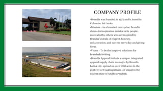 COMPANY PROFILE
•Brandix was founded in 1972 and is based in
Colombo, Sri Lanka.
•Mission - As a branded enterprise, Brandix
claims its inspiration resides in its people,
motivated by others who are inspired by
Brandix’s ideals of respect, honesty,
collaboration, and success every day and giving
ideas.
•Vision - To be the inspired solutions for
branded clothing.
•Brandix Apparel India is a unique, integrated
apparel supply chain managed by Brandix
Lanka Ltd., spread on over 1000 acres in the
port city of Visakhapatnam (or Vizag) in the
eastern state of Andhra Pradesh.
 