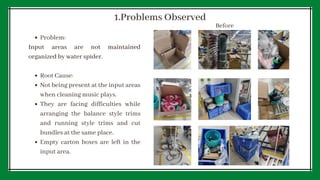 Problem:
Root Cause:
Not being present at the input areas
when cleaning music plays.
They are facing difficulties while
arranging the balance style trims
and running style trims and cut
bundles at the same place.
Empty carton boxes are left in the
input area.
Input areas are not maintained
organized by water spider.
1.Problems Observed
Before
 