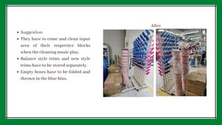 Suggestion:
They have to come and clean input
area of their respective blocks
when the cleaning music play.
Balance style trims and new style
trims have to be stored separately.
Empty boxes have to be folded and
thrown in the blue bins.
After
 