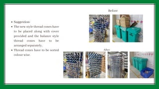 Suggestion:
The new style thread cones have
to be placed along with cover
provided and the balance style
thread cones have to be
arranged separately.
Thread cones have to be sorted
colour wise.
Before
After
 