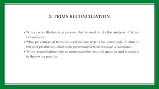 2. TRIMS RECONCILIATION
Trims reconciliation is a process that is used to do the analysis of trims
consumption.
What percentage of trims are used for one style, what percentage of trims is
left after production, what is the percentage of trims wastage is calculated.
Trims reconciliation helps to understand the required quantity and arrange it
in the sewing module.
 