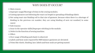 Main reason:
Improper usage/Shortage of trims in the sewing modules.
Cutting operators not following the exact cut length in spreading of bindings fabric
Not using exact size binding roll to that size of garment ,because when there is a shortage of
binding in the previous cut number, they are using binding of next cut number( in some
cases)
Sub reasons:
Effect:
Over usage of binding and elastic is observed.
Labels and heat-seals required for IMS balance garments are deviated.
Trims like elastic, binding, lace, labels and heat-seals are getting wasted.
1.
2.
3.
1. Issue in the operator skills/Improper stitching in the module.
2. Defect in the function of sewing machine.
1.
2.
3.
WHY DOES IT OCCUR?
 