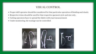 Proper skill operator should be considered for that particular operation of binding and elastic.
Respective trims should be used for that respective garment style and size only.
Cutting operators have to spread the fabric with exact measurement.
Under monitoring, the wastage can be controlled.
VISUAL CONTROL
 