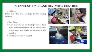 Problem:
Root Cause:
Some modules are not having boxes to keep
labels and some modules are not using boxes.
In this case, the labels are missing in the
modules.
Label lockers are not secured.
Label and Heat-seal shortage in the sewing
modules
3. LABEL STORAGE AND DEVIATION CONTROL
 