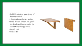 Foldable desk on side-facing of
the Label locker.
Easy folding and space saving.
Label Water Spider can place
the labels and heat-seals for the
quantity checking purpose.
Length = 10
width = 16
 
