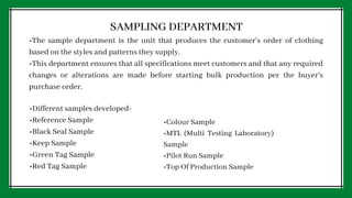 SAMPLING DEPARTMENT
•The sample department is the unit that produces the customer's order of clothing
based on the styles and patterns they supply.
•This department ensures that all specifications meet customers and that any required
changes or alterations are made before starting bulk production per the buyer's
purchase order.
•Different samples developed-
•Reference Sample
•Black Seal Sample
•Keep Sample
•Green Tag Sample
•Red Tag Sample
•Colour Sample
•MTL (Multi Testing Laboratory)
Sample
•Pilot Run Sample
•Top Of Production Sample
 
