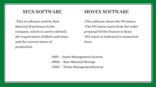 SFCS SOFTWARE MOVEX SOFTWARE
•This is software used by Raw
Material Warehouse in the
company, which is used to identify
the requirement of fabric and trims
and the current status of
production.
•The software shows the PO status.
•The PO status starts from the order
proposal till the finance is done.
•PO status is indicated in numerical
form.
•IMS – Input Management System
•RMS – Raw Material Storage
•TMS – Trims ManagementSystem
 