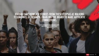 JORDAN CAN SHOWCASE STORIES FROM THESE UTOPIAS AS WALKING
TESTIMONIES OF TRIUMPH. ENABLING THE BRAND TO MAKE AUTHENTIC
CONNECTIONS.
(AT PRESENT NO BRAND HAS
SECURELY OWNED THAT
SPACE!)
11
 