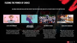 15
MENTAL HEALTH
REVOLUTIONARIES
THE POWER OF CHOICE DIGITAL-FIRST GENERATION
80% of millennials believe that mental
health impacts physical health. This has
excelled them in addressing burnout
and removing the social stigmas around
mental health (especially in
workplace environments.
They want to acquire the wealth
of their predecessors without
being bound to the same rules,
contracts, or social obligations.
Millennials are at the forefront of
social activism and are shifting
their environments' emotional
impacts & intelligence. They are
creating a more humanized
approach that focuses on
creativity, transparency,
experience, and community.
ACCESS OVER OWNERSHIP
Millennials can remember a time
before social media and cell
phones and will look for solace
rooted in logic. Unfortunately,
they will not interpret information
solely based on rational thought.
MILLENNIALS BRING MORE RACIAL AND ETHNIC DIVERSITY THAN THEIR PREDECESSORS AND ARE STILL FEELING THE IMPACT OF THE GREAT RECESSION.
FLEXING THE POWER OF CHOICE
 