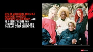 63% OF MILLENNIAL AND GEN-Z
AUDIENCES CONSIDER
THEMSELVES AS CREATIVES, AND
AS A RESULT CREATE AND
CONTRIBUTE AT A HIGHER RATE
THAN ANY OTHER GENERATION.
 