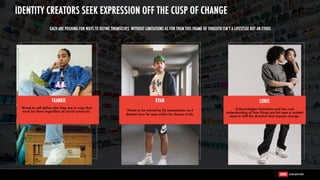 FRANKIE
Wants to self define who they are in ways that
work for them regardless of social constructs.
RYAN
Wants to be valued by his presentation as it
dictates how he seen within his chosen circle.
Acknowledges limitations and has root
understanding of how things are but sees a wanted
need to shift the direction that impacts change.
LORIS
EACH ARE PUSHING FOR WAYS TO DEFINE THEMSELVES. WITHOUT LIMITATIONS AS FOR THEM THIS FRAME OF THOGUTH ISN’T A LIFESTSGE BUT AN ETHOS
IDENTITY CREATORS SEEK EXPRESSION OFF THE CUSP OF CHANGE
 
