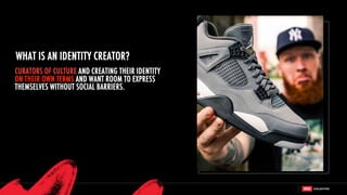 CURATORS OF CULTURE AND CREATING THEIR IDENTITY
ON THEIR OWN TERMS AND WANT ROOM TO EXPRESS
THEMSELVES WITHOUT SOCIAL BARRIERS.
WHAT IS AN IDENTITY CREATOR?
 