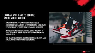 •JORDAN WILL HAVE TO LEAN OUT OF A SPORTS-FUELED
ENVIRONMENT AND LEAN INTO LIFESTYLE-ORIENTED SUBJECTS TO
PUSH THE BRAND'S PURPOSE-DRIVEN CAMPAIGN INITIATIVES.
•IN ORDER TO EMOTIONALLY CONNECT, JORDAN WILL HAVE TO
ALIGN ITSELF WITH THE VALUES THESE UTOPIAN COMMUNITIES
HAVE CREATED.
•THIS MEANS LEAN INTO THE IMPORTANCE OF SELF IDENTITY, SAFE
SPACES, AND DECONSTRUCTING SOCIAL NORMS.
JORDAN WILL HAVE TO BECOME
MORE MULTIFACETED.
 