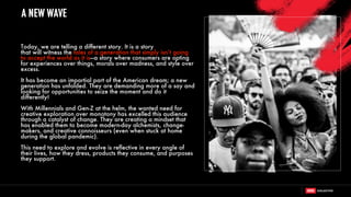 Today, we are telling a different story. It is a story
that will witness the tales of a generation that simply isn’t going
to accept the world as it is—a story where consumers are opting
for experiences over things, morals over madness, and style over
excess.
It has become an impartial part of the American dream; a new
generation has unfolded. They are demanding more of a say and
looking for opportunities to seize the moment and do it
differently!
With Millennials and Gen-Z at the helm, the wanted need for
creative exploration over monotony has excelled this audience
through a catalyst of change. They are creating a mindset that
has enabled them to become modern-day alchemists, change-
makers, and creative connoisseurs (even when stuck at home
during the global pandemic).
This need to explore and evolve is reflective in every angle of
their lives, how they dress, products they consume, and purposes
they support.
A NEW WAVE
 