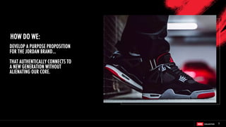 5
DEVELOP A PURPOSE PROPOSITION
FOR THE JORDAN BRAND…
THAT AUTHENTICALLY CONNECTS TO
A NEW GENERATION WITHOUT
ALIENATING OUR CORE.
HOW DO WE:
 