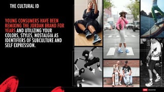 YOUNG CONSUMERS HAVE BEEN
REMIXING THE JORDAN BRAND FOR
YEARS AND UTILIZING YOUR
COLORS, STYLES, NOSTALGIA AS
IDENTIFIERS OF SUBCULTURE AND
SELF EXPRESSION.
THE CULTURAL ID
 