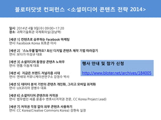 블로터닷넷 컨퍼런스 <소셜미디어 콘텐츠 전략 2014>
일시: 2014년 4월 9일(수) 09:00~17:20
장소: 과학기술회관 국제회의실(강남역)
[세션 1] 컨텐츠로 승부하는 Facebook 마케팅
연사: Facebook Korea 최호준 이사
[세션 2] ’스노우폴’할까요? 최신 디지털 콘텐츠 제작 기법 따라잡기
연사: 보다가 이성규 대표
[세션 3] 소셜미디어 동영상 콘텐츠 노하우
연사: 엔톰 이동재 대표
[세션 4] 지금은 브랜드 저널리즘 시대
연사: 연세대 커뮤니케이션연구소 강정수 박사
[세션 5] 데이터 분석 기반의 콘텐츠 개인화, 그리고 모바일 최적화
연사: UX코리아 장병수 대표
[세션 6] 소셜미디어 콘텐츠와 저작권
연사: 법무법인 세종 윤종수 변호사(저작권 전문, CC Korea Project Lead)
[세션 7] 저작권 걱정 없이 외부 콘텐츠 사용하기
연사: CC Korea(Creative Commons Korea) 강현숙 실장
행사 안내 및 참가 신청
http://www.bloter.net/archives/184005
 