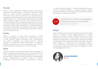 2120 www.contenthouse.pl
The Edit
Fascynaci mody z najwyższej (i najdroższej) półki, niemal zawsze
trafiają na stronę Net-a-Porter. I choć jest to sklep online, lepiej
pasuje do niego określenie internetowego magazynu mody.
Konstrukcja strony jest tak zbudowana, że całość odbiega od
typowegoe-commercowegomiejsca,wktórymdochodzidotransakcji
kupię-sprzedam. Fakt, że twórcy sklepu postanowili stworzyć swój
własny magazyn modowy „The Edit”, który zarówno formą jak
i treścią nie odbiega od tych najpopularniejszych jak „Elle”, „Vogue”
czy „Harper’s Bazaar”, okazał się świetnym pomysłem. W magazynie
znajdują się opisy trendów, sesje zdjęciowe, a na okładkach goszczą
top modelki – dzięki temu, w nienachalny, inspirujący i niezwykle
profesjonalny sposób, Net-a-Porter pokazuje, jak powinno tworzyć
się historię wokół brandu.
Spotify
Spotify to pierwsza w Polsce firma, korzystająca z brand
journala oferowanego przez Prowly. Jest to miejsce, które skupia
w sobie wszystkie kanały komunikacji marki. Technologiczny
hub, którym niewątpliwie jest spotify.prowly.com, integruje
wszystkie treści tworzące historię wokół marki, począwszy od
informacji prasowych, przez content pojawiający się w mediach
społecznościowych, a skończywszy na treściach na blogu.
Bosch
Kulinarny projekt firmy BSH Sprzęt Gospodarstwa Domowego, to
świetny przykład synergii mediów, oparty o działania offline oraz
online. Zaangażowanie użytkowników budowane jest, m.in. przez
wideo warsztaty z udziałem ekspertów, dostępne na dedykowanym
portalu akademiasmaku.pl. Akademia Smaku to również
e-magazyny, konkursy, spotkania z użytkownikami, działania
Allegro
Allegro, podobnie jak Spotify, swoje działania brand journalismowe
oparło na narzędziu Prowly. Magazyn.allegro.pl, to przede
wszystkim informacje na temat trendów e-commerce, ale także
tego jak sprytnie kupować. To również ważne newsy z kraju i świata
atrakcyjne dla obecnych oraz potencjalnych użytkowników Allegro
zainteresowanych tematyką lifestyle'ową. Dzięki takim działaniom,
marka Allegro jest niewątpliwie bliżej końcowego odbiorcy,
z kolei użytkownicy mają dostęp do interesujących informacji.
W nienachalny sposób dochodzi zatem do pogłębienia relacji,
zadowalającego dwie strony.
Joanna Dederko
redaktor
wszystkich treści content marketingowych
umieszczanych jest w social mediach.
źródło: B2B Marketing, 2016 Benchmarks,
Budgets and Trends—North America
w mediach społecznościowych z udziałem blogerów kulinarnych,
a także miniserial telewizyjny. Z pomocą narzędzi głównie
dziennikarskich, Bosch zyskuje zatem nie tylko uwagę konsumentów,
ale również ich zaufanie oraz lojalność.
93%
 