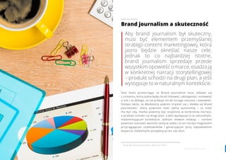 2524 www.contenthouse.pl
Aby brand journalism był skuteczny,
musi być elementem przemyślanej
strategii content marketingowej, która
jasno będzie określać nasze cele.
Jednak to co najbardziej istotne,
brand journalism sprzedaje przede
wszystkimopowieśćomarce,osadzają
w konkretnej narracji storytellingowej
– produkt schodzi na drugi plan, a jeśli
występuje to w naturalnym kontekście.
Shel Holtz przestrzega, że Brand Journalism musi składać się
z contentu, który ludzie będą chcieli linkować, udostępniać, rozmawiać
o nim i to dlatego, że nie próbuje ich do niczego zmuszać i namawiać.
Dodaje także, że Marketerzy powinni trzymać się z daleka od Brand
Journalismu1
, który powinien mieć pełną autonomię – to treść
ma być siłą, marka powinna być osadzona w konkretnej narracji,
a produkt schodzi na drugi plan, a jeśli występuje to w naturalnym,
niedominującym kontekście. Jednym słowem mówiąc – content
powinien stanowić wartość samą w sobie i to on ma być magnesem
przyciągającym użytkowników i generującym (przy odpowiednim
wsparciu medialnym) pożądany przez nas buzz.
Brand journalism a skuteczność
WIKTOR ORZEŁ
1
Andy Bull, Brand Jorunalism, New York 2013
 
