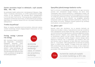 2928 www.contenthouse.pl
Zanim zaczniesz bujać w obłokach, czyli zasada
90%, - 9% – 1%
Na podstawie badań społeczności interaktywnych Myspace, Digg,
Yahoo i Facebooka odnotowano, że aż 90% użytkowników każdego
serwisu to tzw. Zwiedzacze. 9% stanowią Bierni Zaangażowani
a 1% to tak zwani Hard Userzy. Trzecia grupa jest najaktywniejsza –
udostępnia i komentuje nasze treści. Te dane powinny być punktem
wyjściowym do ustalania naszych KPI (tzn. kluczowych wskaźników
efektywności).
Trzeba się policzyć
Mając na uwadze specyfikę brand journalismu, który jest częścią
content marketingu zmianie ulegają kategorie metryczne. Co liczy
się w brand journalismie?
Zasięg, zasięg i jeszcze
raz zasięg
Jeśli rozumiemy brand journalism
jako długotrwałe i konsekwetne
budowanie wizerunku marki,
obchodzi nas przede wszystkim to,
do jakiej liczby osób udało nam się
dotrzeć z naszą komunikacją. Na
pierwszy plan wysuwają się zatem
ilościowe wskaźniki metryczne, które
z kolei są podstawą do wyciągnięcia
wniosków jakościowych.
dyrektorów
zarządzających
marketingu
uważa, że content
jest przyszłością
marketingu
State of Inbound, HubSpot 2015
78%
Specyfika jakościowego badania ruchu
Ruch na stronie to podstawowy współczynnik. Do jego mierzenia
pomoże nam niezawodne Google Analitycs, ale warto także
rozbudować swój arsenał analityczny o dedykowane skrypty, jak
chociażby wtyczka do GA służąca do mierzenia głębokości scrolla (to
nic innego jak „penetracja” strony) . Na podstawie wygenerowanego
raportu jesteśmy w stanie określić, czy zasięgowe założenia
kampanijne udało się osiągnąć (Unikalni użytkownicy, odsłony). Na
tym jednak nie koniec. Kolejnym krokiem powinna być wnikliwa
ocena jakości „konsumowanych treści”.
Co, gdzie i jak?
Naszym celem jest określenie, czy w serwisie dochodzi do
faktycznej interakcji z treścią. Tutaj pomocne może być określenie
ilości udostępnień (social media sharing) a także czas spędzony na
stronach konkretnych artykułów wraz z pomiarem głębokości wizyty.
Wbrew pozorom, długość czasu spędzonego przez użytkownika
na konkretnym tekście nie jest liniowa. Optimum powinno być
ustalone na podstawie średniej długości czytania danego tekstu
(wystarczy zmierzyć czas 5 czytelników i go uśrednić). Jeśli czas
jest dłuższy, może to świadczyć że dany tekst jest niezrozumiały.
Jeśli na – na przykład – 60% użytkowników nie dochodzi do połowy
tekstu, to warto pisać zwięźlej. Z drugiej strony jeśli więcej niż
90% przeskrolluje stronę do końca, to znaczy, że nasz artykuł jest
niezrozumiały – tekst nie pozostawia żadnego pola do manewru
pozostałym 10% użytkownikom.
marketerów zwiększyło wydatki
na content marketingu w 2015 roku
Content Marketing Tactics & Technology Planner, Curata 2015
76%
 