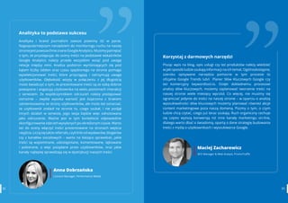 3332 www.contenthouse.pl
Analityka to podstawa sukcesu
Analityka i brand journalism zawsze powinny iść w parze.
Najpopularniejszym narzędziem do monitoringu ruchu na naszej
stroniejestpowszechnieznaneGoogleAnalytics.Musimypamiętać
o tym, że przystępując do oceny treści na podstawie wskaźników
Google Analytics należy przede wszystkim wziąć pod uwagę
relacje między nimi. Analiza podstron wyróżniających się pod
kątem liczby odsłon oraz czasu spędzonego na stronie pomaga
wyselekcjonować treści, które przyciągają i zatrzymują uwagę
użytkowników. Głębokość wizyty w połączeniu z jej długością
może świadczyć o tym, że prezentowane treści są ze sobą dobrze
powiązane i angażują użytkownika na wielu poziomach interakcji
z serwisem. Ze współczynnikiem odrzuceń należy postępować
ostrożnie – zwykle wysoka wartość jest kojarzona z brakiem
zainteresowania ze strony użytkowników, ale może też oznaczać,
że użytkownik znalazł na stronie to, czego szukał, i nie podjął
innych działań w serwisie, jego sesja będzie więc odnotowana
jako odrzucenie. Ważne jest w tym kontekście odpowiednie
skonfigurowanie zdarzeń wysyłanych po określonym czasie. Warto
też do oceny włączyć treści prezentowane na stronach wejścia
iwyjścia.Licząsiętakżereferrals,czylilinkiodwydawców,blogerów
czy z kanałów socialowych – warto na bieżąco sprawdzać, jakie
treści są wspominane, udostępniane, komentowane, lajkowane
i pobierane, a więc pożądane przez użytkowników, oraz jakie
kanały najlepiej sprawdzają się w dystrybucji naszych treści.
Anna Dobrzańska
Content Manager, Performance Media
32
Korzystaj z darmowych narzędzi
Pisząc wpis na blog, opis usługI czy też produktów należy wiedzieć
w jaki sposób ludzie szukają informacji na ich temat. Ogólnodostępne,
szeroko opisywane narzędzia pomocne w tym procesie to
oficjalne  Google Trends  lub/i   Planer Słów Kluczowych Google  czy
też komercyjny  keywordtool.io. Dzięki dokładnemu procesowi
analizy słów kluczowych, możemy zaplanować tworzenie treści na
naszej stronie wiele miesięcy wprzód. Co więcej, nie musimy się 
ograniczać jedynie do treści na naszej stronie – w oparciu o analizę
wyszukiwalności słów kluczowych możemy planować również akcje
content marketingowe poza naszą domeną. Piszmy o tym, o czym
ludzie chcą czytać, czego już teraz szukają. Ruch organiczny cechuje
się często wyższą konwersją niż inne kanały marketingu on-line,
dlatego warto dbać o świadomą, opartą o dane strategię budowania
treści z myślą o użytkownikach i wyszukiwarce Google.
Maciej Zacharewicz
SEO Manager & Web Analyst, PromoTraffic
33
 